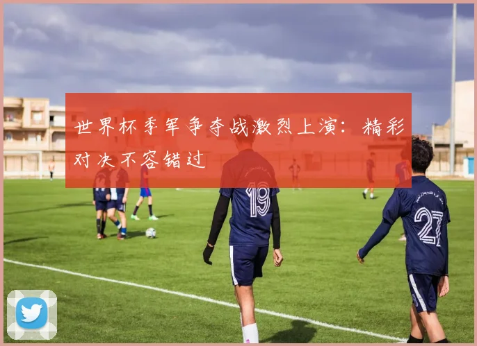 世界杯季军争夺战激烈上演：精彩对决不容错过