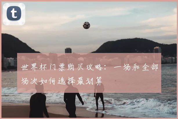 世界杯门票购买攻略:一场和全部场次如何选择最划算