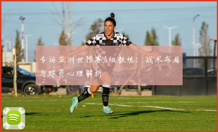 专访亚洲世预赛A组教练:战术布局与球员心理解析