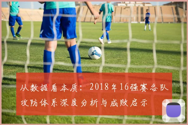 从数据看本质:2018年16强赛各队攻防体系深度分析与成败启示