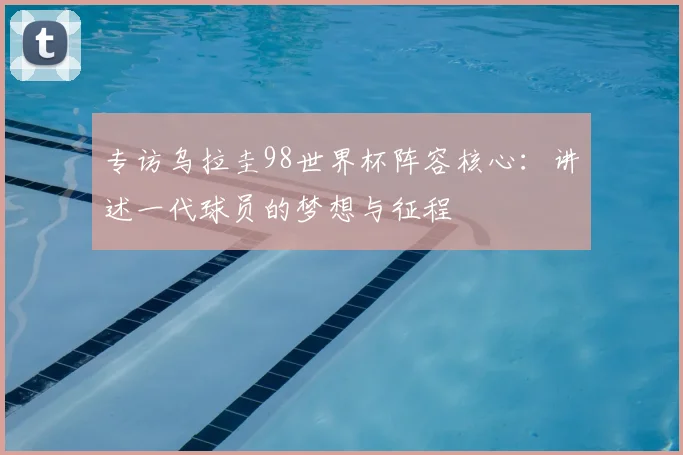 专访乌拉圭98世界杯阵容核心:讲述一代球员的梦想与征程