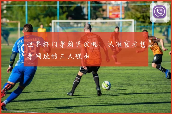 世界杯门票购买攻略:认准官方售票网址的三大理由
