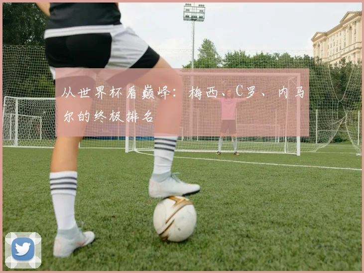 从世界杯看巅峰:梅西、C罗、内马尔的终极排名