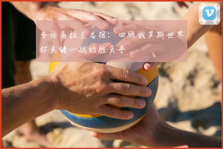 专访乌拉圭名宿:回顾俄罗斯世界杯关键一战的胜负手