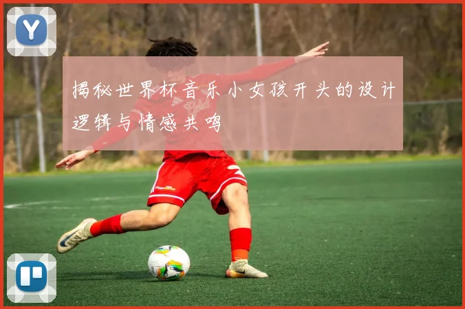 揭秘世界杯音乐小女孩开头的设计逻辑与情感共鸣