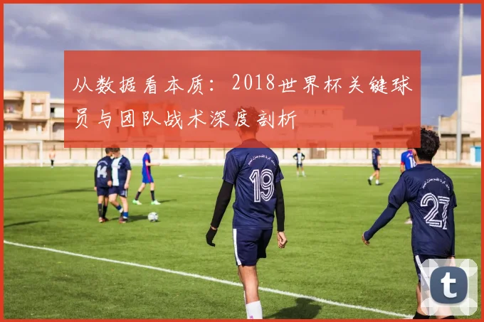 从数据看本质:2018世界杯关键球员与团队战术深度剖析