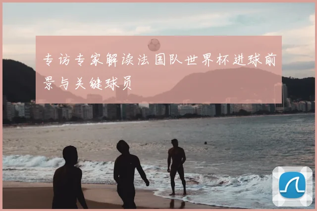 专访专家解读法国队世界杯进球前景与关键球员